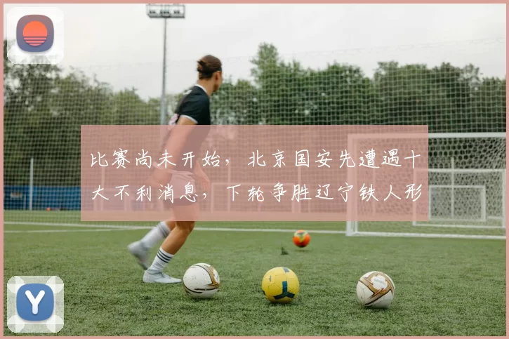 比赛尚未开始,北京国安先遭遇十大不利消息,下轮争胜辽宁铁人形势严峻_吉列尔梅_关键_球员