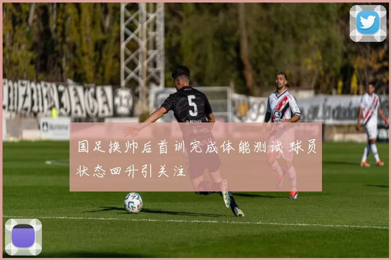 国足换帅后首训完成体能测试 球员状态回升引关注