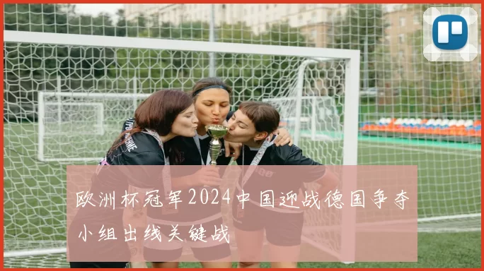 欧洲杯冠军2024中国迎战德国争夺小组出线关键战