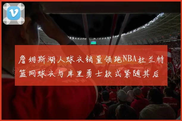 詹姆斯湖人球衣销量领跑NBA杜兰特篮网球衣与库里勇士款式紧随其后