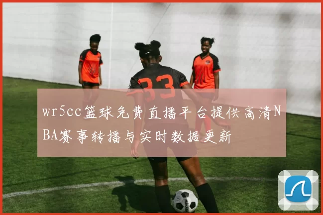wr5cc篮球免费直播平台提供高清NBA赛事转播与实时数据更新