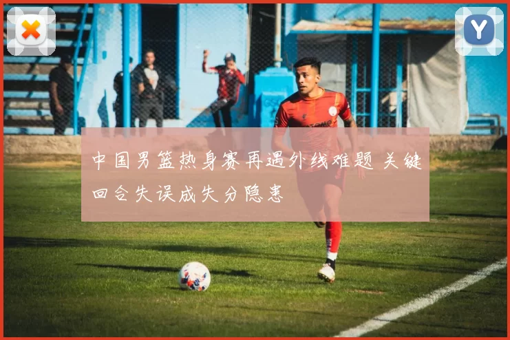 中国男篮热身赛再遇外线难题 关键回合失误成失分隐患
