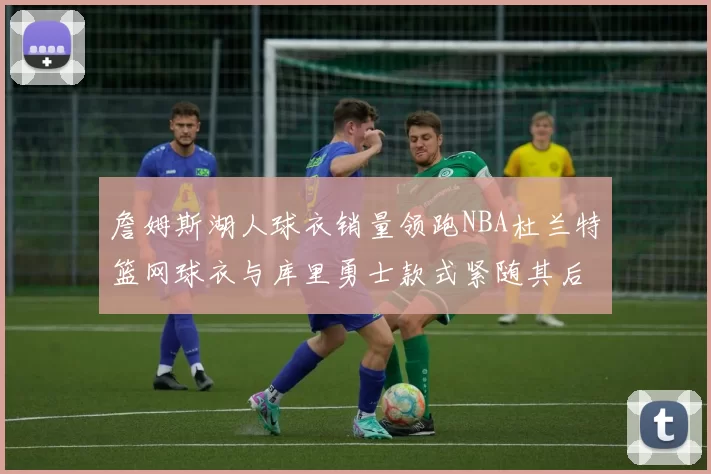 詹姆斯湖人球衣销量领跑NBA杜兰特篮网球衣与库里勇士款式紧随其后