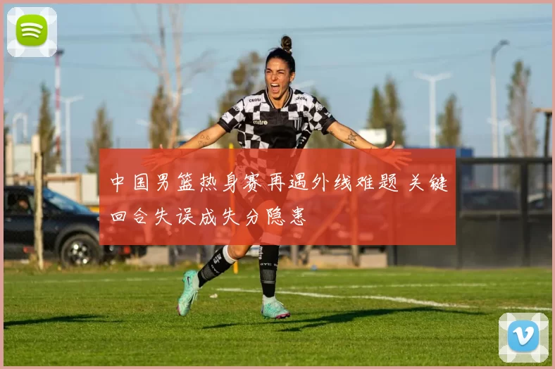 中国男篮热身赛再遇外线难题 关键回合失误成失分隐患