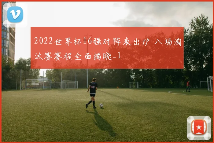 2022世界杯16强对阵表出炉 八场淘汰赛赛程全面揭晓_1